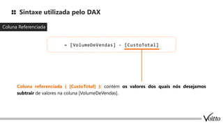Sintaxe utilizada pelo DAX
Coluna Referenciada
= [VolumeDeVendas] - [CustoTotal]
Coluna referenciada ( [CustoTotal] ): contém os valores dos quais nós desejamos
subtrair de valores na coluna [VolumeDeVendas].
 