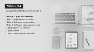 MÓDULO 4
✓ Lição 1: O que é um Dashboard
✓ Lição 2: O objetivo de cada gráfico
✓ Lição 3: Gráficos de barras e colunas
✓ Lição 4: Gráficos de pizza, rosca e treemap
✓Lição 5: Objetos nos relatórios
✓Lição 6: Cartões
✓Lição 7: Construindo um Dashboard
Construindo Dashboards no Power BI
 
