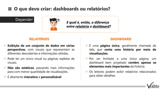 O que devo criar: dashboards ou relatórios?
Depende!
E qual é, então, a diferença
entre relatório e dashboard?
✓ Exibição de um conjunto de dados em várias
perspectivas, com visuais que representam as
diferentes descobertas e informações obtidas.
✓ Pode ter um único visual ou páginas repletas de
visuais.
✓ Não são estáticos, passando mais informações
para com menor quantidade de visualizações.
✓ É altamente interativo e personalizável.
RELATÓRIOS DASHBOARD
✓ É uma página única, geralmente chamada de
tela, que conta uma história por meio de
visualizações.
✓ Por ser limitado a uma única página, um
dashboard bem projetado contém apenas os
elementos mais importantes da história.
✓ Os leitores podem exibir relatórios relacionados
para obter detalhes.
 