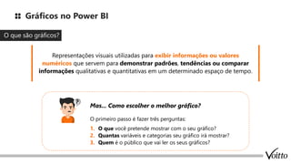 Gráficos no Power BI
O que são gráficos?
O primeiro passo é fazer três perguntas:
1. O que você pretende mostrar com o seu gráfico?
2. Quantas variáveis e categorias seu gráfico irá mostrar?
3. Quem é o público que vai ler os seus gráficos?
Representações visuais utilizadas para exibir informações ou valores
numéricos que servem para demonstrar padrões, tendências ou comparar
informações qualitativas e quantitativas em um determinado espaço de tempo.
Mas... Como escolher o melhor gráfico?
 