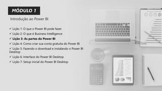 MÓDULO 1
✓ Lição 1: O que o Power BI pode fazer
✓ Lição 2: O que é Business Intelligence
✓ Lição 3: As partes do Power BI
✓ Lição 4: Como criar sua conta gratuita do Power BI
✓ Lição 5: Fazendo o download e instalando o Power BI
Desktop
✓ Lição 6: Interface do Power BI Desktop
✓ Lição 7: Setup inicial do Power BI Desktop
Introdução ao Power BI
 