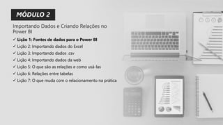 MÓDULO 2
✓ Lição 1: Fontes de dados para o Power BI
✓ Lição 2: Importando dados do Excel
✓ Lição 3: Importando dados .csv
✓ Lição 4: Importando dados da web
✓ Lição 5: O que são as relações e como usá-las
✓ Lição 6: Relações entre tabelas
✓ Lição 7: O que muda com o relacionamento na prática
Importando Dados e Criando Relações no
Power BI
 