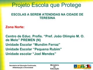 Projeto Escola que Protege ESCOLAS A SEREM ATENDIDAS NA CIDADE DE TERESINA Zona Norte:   Centro de Educ. Profis. “Pref. João Olímpio M. O. de Melo” PREMEN (N) Unidade Escolar “Mundim Ferraz” Unidade Escolar “Pequena Rubim” Unidade escolar “Joel Mendes” 