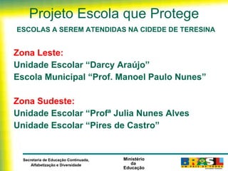 Projeto Escola que Protege ESCOLAS A SEREM ATENDIDAS NA CIDEDE DE TERESINA Zona Leste:  Unidade Escolar “Darcy Araújo”  Escola Municipal “Prof. Manoel Paulo Nunes”    Zona Sudeste:   Unidade Escolar “Profª Julia Nunes Alves  Unidade Escolar “Pires de Castro”    