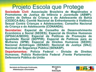 Projeto Escola que Protege Sociedade Civil:  Associação Brasileira de Magistrados e Promotores de Justiça da Infância e Juventude (ABMP); Centro de Defesa da Criança e do Adolescente da Bahia (CEDECA-BA); Comitê Nacional de Enfrentamento à Violência Sexual Contra Crianças e Adolescentes; Conselho Nacional da Criança e do Adolescente (CONANDA). Secretarias:  Especial de Conselho de Desenvolvimento Econômico e Social (SEDES); Especial de Direitos Humanos (SPDACA/SEDH); Especial de Políticas de Promoção de Igualdade Racial (SEPPIR); Especial de Políticas para as Mulheres (SPM); Especial de Direitos Humanos (SEDH); Nacional Antidrogas (SENAD); Nacional de Justiça (SNJ); Nacional de Segurança Pública (SENASP). Departamentos:  Polícia Federal – Divisão de Direitos Humanos; Polícia Rodoviária Federal ; Frente Parlamentar;  Defensoria Pública da União 