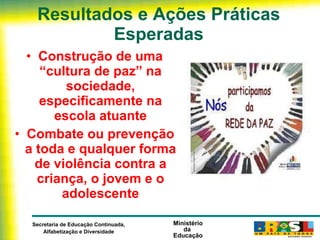 Resultados e Ações Práticas Esperadas Construção de uma “cultura de paz” na sociedade, especificamente na escola atuante Combate ou prevenção a toda e qualquer forma de violência contra a criança, o jovem e o adolescente 