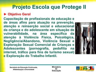 Projeto Escola que Protege II ►  Objetivo Geral Capacitação de profissionais de educação e de áreas afins para atuação na prevenção, atenção e reinserção social e educacional da criança e do adolescente em situação de vulnerabilidade, na área específica da atenção à Violência Física, Psicológica, Negligência/Abandono, Violência Sexual e Exploração Sexual Comercial de Crianças e Adolescentes (pornografia, pedofilia na internet, tráfico para fins de turismo sexual) e Exploração do Trabalho Infantil. 