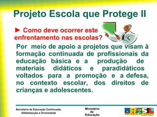 Projeto Escola que Protege II ►  Como deve ocorrer este  enfrentamento nas escolas? Por  meio de apoio a projetos que visam à formação continuada de profissionais da educação básica e a  produção  de  materiais  didáticos  e  paradidáticos  voltados  para  a  promoção  e  a defesa, no contexto escolar, dos direitos de crianças e adolescentes. 