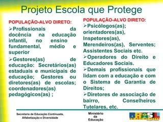 Projeto Escola que Protege POPULAÇÃO-ALVO DIRETO: Profissionais da docência na educação infantil, no ensino  fundamental, médio e superior Gestores(as) de educação: Secretários(as) estaduais e municipais de educação; Gestores ou diretores(as) de escolas; coordenadores(as) pedagógicos(as) ; POPULAÇÃO-ALVO DIRETO: Psicólogos(as); orientadores(as), Inspetores(as), Merendeiros(as),  Serventes; Assistentes Sociais etc. Operadores do Direito e Educadores Sociais. Demais profissionais que lidam com a educação e com o Sistema de Garantia de Direitos; Diretores de associação de bairro, Conselheiros Tutelares, etc. 