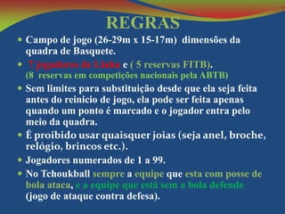 REGRAS
 Campo de jogo (26-29m x 15-17m) dimensões da

quadra de Basquete.
 7 jogadores de Linha e ( 5 reservas FITB).

(8 reservas em competições nacionais pela ABTB)

 Sem limites para substituição desde que ela seja feita

antes do reinicio de jogo, ela pode ser feita apenas
quando um ponto é marcado e o jogador entra pelo
meio da quadra.
 É proibido usar quaisquer joias (seja anel, broche,
relógio, brincos etc.).
 Jogadores numerados de 1 a 99.
 No Tchoukball sempre a equipe que esta com posse de
bola ataca, e a equipe que está sem a bola defende
(jogo de ataque contra defesa).

 