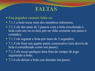 FALTAS
 Um jogador comete falta se:
 7.1.1 a bola tocar num dos membros inferiores;
 7.1.2 ele der mais de 3 passos com a bola (recebendo a
bola com um ou os dois pés no chão somente um passo é
contado);
 7.1.3 ele segurar a bola por mais de 3 segundos;
 7.1.4 ele fizer um quarto passe consecutivo (um desvio de
bola é considerado como um passe);
 7.1.5 ele tocar qualquer área fora do campo de jogo
segurando a bola;
 7.1.6 ele deixar a bola cair durante um passe;

 