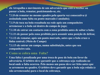  ele Atrapalha o movimento de um adversário que está a receber ou








passar a bola, rematar, posicionando-se, etc.
7.1.8 ele rematar no mesmo quadro pela quarta vez consecutiva (é
assinalada uma falta ou ponto marcado é anulado);
7.1.9 ele toca na bola ressaltada na rede após um companheiro
arremessar e a bola cai dentro do campo de jogo;
7.1.10 ele entrar em contacto com a zona proibida antes de soltar a bola;
7.1.11 ele passar pela zona proibida para assumir uma posição de defesa;
7.1.12 ele rematar, após um ponto marcado, antes que a bola cruze a
linha central; (Meio de Campo)
7.1.13 ele entrar em campo, numa substituição, antes que seu
companheiro saia.

 Como se cobra uma Falta?
 Uma falta é penalizada por uma troca de pose de bola em favor da

adversária. O árbitro deve garantir que a cobrança seja realizada no
local onde a falta ocorreu. Pelo menos um passe deve ser feito antes que
se arremesse no quadro. O árbitro deve garantir que a bola seja rolada (e
não arremessada) para o local da cobrança.

 