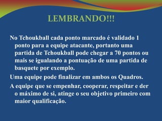 LEMBRANDO!!!
No Tchoukball cada ponto marcado é validado 1
ponto para a equipe atacante, portanto uma
partida de Tchoukball pode chegar a 70 pontos ou
mais se igualando a pontuação de uma partida de
basquete por exemplo.
Uma equipe pode finalizar em ambos os Quadros.
A equipe que se empenhar, cooperar, respeitar e der
o máximo de si, atinge o seu objetivo primeiro com
maior qualificação.

 