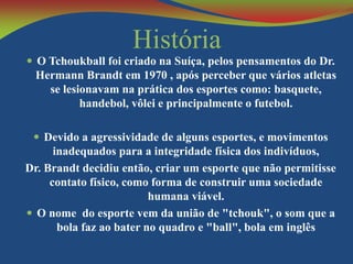 História
 O Tchoukball foi criado na Suíça, pelos pensamentos do Dr.

Hermann Brandt em 1970 , após perceber que vários atletas
se lesionavam na prática dos esportes como: basquete,
handebol, vôlei e principalmente o futebol.
 Devido a agressividade de alguns esportes, e movimentos

inadequados para a integridade física dos indivíduos,
Dr. Brandt decidiu então, criar um esporte que não permitisse
contato físico, como forma de construir uma sociedade
humana viável.
 O nome do esporte vem da união de "tchouk", o som que a
bola faz ao bater no quadro e "ball", bola em inglês

 