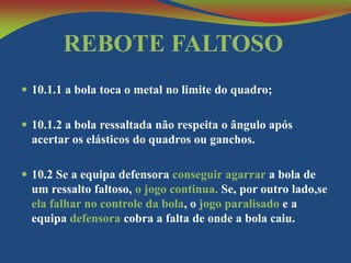 REBOTE FALTOSO
 10.1.1 a bola toca o metal no limite do quadro;
 10.1.2 a bola ressaltada não respeita o ângulo após

acertar os elásticos do quadros ou ganchos.
 10.2 Se a equipa defensora conseguir agarrar a bola de

um ressalto faltoso, o jogo continua. Se, por outro lado,se
ela falhar no controle da bola, o jogo paralisado e a
equipa defensora cobra a falta de onde a bola caiu.

 
