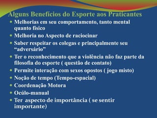 Alguns Benefícios do Esporte aos Praticantes
 Melhorias em seu comportamento, tanto mental










quanto físico
Melhoria no Aspecto de raciocinar
Saber respeitar os colegas e principalmente seu
“adversário”
Ter o reconhecimento que a violência não faz parte da
filosofia do esporte ( questão de contato)
Permite interação com sexos opostos ( jogo misto)
Noção de tempo (Tempo-espacial)
Coordenação Motora
Ocúlo-manual
Ter aspecto de importância ( se sentir
importante)

 