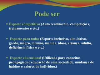 Pode ser
 Esporte competitivo (Auto rendimento, competições,

treinamentos e etc.)
 Esporte para todos (Esporte inclusivo, alto ,baixo,

gordo, magro, menino, menina, idoso, criança, adulto,
deficiência física e etc.)
 Esporte educacional (Utilizado para conceitos

pedagógicos e educação de uma sociedade, mudança de
hábitos e valores do individuo.)

 
