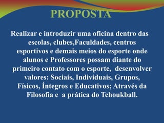PROPOSTA
Realizar e introduzir uma oficina dentro das
escolas, clubes,Faculdades, centros
esportivos e demais meios do esporte onde
alunos e Professores possam diante do
primeiro contato com o esporte, desenvolver
valores: Sociais, Individuais, Grupos,
Físicos, Íntegros e Educativos; Através da
Filosofia e a prática do Tchoukball.

 