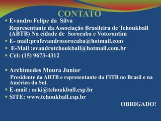 CONTATO

 Evandro Felipe da Silva

Representante da Associação Brasileira de Tchoukball
(ABTB) Na cidade de Sorocaba e Votorantim
 E- mail:profevandrosorocaba@hotmail.com
 E-Mail :evandrotchoukball@hotmail.com.br
 Cel: (15) 9673-4312
 Archimedes Moura Junior
Presidente da ABTB e representante da FITB no Brasil e na
América do Sul.

 E-mail : arki@tchoukball.esp.br
 SITE: www.tchoukball.esp.br

OBRIGADO!

 