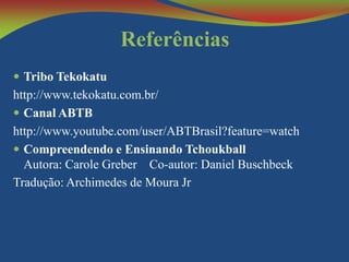 Referências
 Tribo Tekokatu

http://www.tekokatu.com.br/
 Canal ABTB
http://www.youtube.com/user/ABTBrasil?feature=watch
 Compreendendo e Ensinando Tchoukball
Autora: Carole Greber Co-autor: Daniel Buschbeck
Tradução: Archimedes de Moura Jr

 