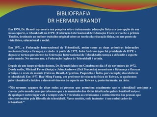 BIBLIOFRAFIA
DR HERMAN BRANDT
Em 1970, Dr. Brandt apresenta sua pesquisa sobre treinamento, educação física e a concepção de um
novo esporte, o tchoukball, no IFPE (Federação Internacional de Educação Física) e recebe o prêmio
Thullin, destinado ao melhor trabalho original sobre as teorias da educação física, em um ponto de
vista físico, educacional e social.
Em 1971, a Federação Internacional de Tchoukball, assim como as duas primeiras federações
nacionais (Suíça e França), é criada. A partir de 1972, John Andrews (que foi presidente da IFPE e
depois se tornou presidente da Federação Internacional de Tchoukball) começa a difundir o esporte
pelo mundo. No mesmo ano, a Federação Inglesa de Tchoukball é criada.
Depois de um longo período doente, Dr. Brandt falece em Genebra no dia 15 de novembro de 1972.
Desde então, Michael Favre (Suíça) e John Andrews (Grã Bretanha) assumiram a liderança e fizeram
a Suíça e o resto do mundo (Taiwan, Brasil, Argentina, Paquistão e Índia, por exemplo) descobrirem
o tchoukball. Em 1977, Ray-Ming Fuang, um professor de educação física de Taiwan, se apaixonou
pelo tchoukball e iniciou o desenvolvimento do esporte em Taiwan e, posteriormente, na Ásia.
“Não seremos capazes de citar todas as pessoas que permitem atualmente que o tchoukball continue a
crescer pelo mundo, mas percebemos que a transmissão das idéias idealizadas pelo tchoukball suíço e
de qualquer outro lugar está e sempre estará vinculada ao entusiasmo e conhecimento das pessoas que
são convencidas pela filosofia do tchoukball. Nesse sentido, todo instrutor é um embaixador do
tchoukball.”

 