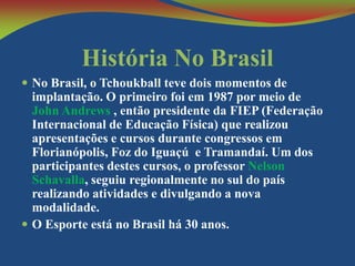 História No Brasil
 No Brasil, o Tchoukball teve dois momentos de

implantação. O primeiro foi em 1987 por meio de
John Andrews , então presidente da FIEP (Federação
Internacional de Educação Física) que realizou
apresentações e cursos durante congressos em
Florianópolis, Foz do Iguaçú e Tramandaí. Um dos
participantes destes cursos, o professor Nelson
Schavalla, seguiu regionalmente no sul do país
realizando atividades e divulgando a nova
modalidade.
 O Esporte está no Brasil há 30 anos.

 