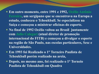  Em outro momento, entre 1991 e 1992, Océlio Antônio

Ferreira, um sergipano que se encontrava na Europa a
estudo, conheceu o Tchoukball. Se especializou na
Suíça e começou a ministrar oficinas do esporte.
 No final de 1992 Océlio voltou ao Brasil juntamente
com Julio Calegari (atual diretor de promoção
internacional do FITB) e começou a divulgar o esporte
na região de São Paulo, nas escolas particulares, Sesc e
Universidades.
 Em 1993 foi Realizado o 1° Torneiro Paulista de
Tchoukball porém realizado na areia,
 Depois, no mesmo ano, foi realizado o 1° Torneio
Paulista de Tchoukball em Quadra

 