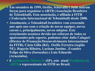  Em setembro de 1999, Océlio, Schavalla e Julio uniram

forças para organizar a ABTB (Associação Brasileira
de Tchoukball). Esta associação, é afiliada à FITB
( Federação Internacional de Tchoukball) desde 2000.
 Atualmente, o Tchoukball brasileiro vem crescendo
ano após ano com a criação de novas equipes, novos
cursos e, principalmente, novos adeptos. Este
crescimento acontece devido aos esforços de todos os
apaixonados pelo esporte. podemos citar Julio Calegari
(Diretor de Promoção/Desenvolvimento Internacional
da FITB), Cácio Gilla (RJ), Océlio Ferreira (região
NE), Rogerio Ribeiro, Luciano Justino , Evandro
Felipe da Silva (Sorocaba) e Luiz Eduardo
(Araçoiaba).
 E Archimedes Moura Jr (SP), este atual Presidente da
ABTB e representante da FITB no Brasil.

 