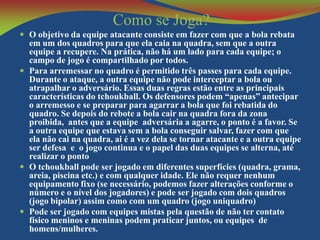 Como se Joga?
 O objetivo da equipe atacante consiste em fazer com que a bola rebata

em um dos quadros para que ela caia na quadra, sem que a outra
equipe a recupere. Na prática, não há um lado para cada equipe; o
campo de jogo é compartilhado por todos.
 Para arremessar no quadro é permitido três passes para cada equipe.
Durante o ataque, a outra equipe não pode interceptar a bola ou
atrapalhar o adversário. Essas duas regras estão entre as principais
características do tchoukball. Os defensores podem “apenas” antecipar
o arremesso e se preparar para agarrar a bola que foi rebatida do
quadro. Se depois do rebote a bola cair na quadra fora da zona
proibida, antes que a equipe adversária a agarre, o ponto é a favor. Se
a outra equipe que estava sem a bola conseguir salvar, fazer com que
ela não cai na quadra, ai é a vez dela se tornar atacante e a outra equipe
ser defesa e o jogo continua e o papel das duas equipes se alterna, até
realizar o ponto
 O tchoukball pode ser jogado em diferentes superfícies (quadra, grama,
areia, piscina etc.) e com qualquer idade. Ele não requer nenhum
equipamento fixo (se necessário, podemos fazer alterações conforme o
número e o nível dos jogadores) e pode ser jogado com dois quadros
(jogo bipolar) assim como com um quadro (jogo uniquadro)
 Pode ser jogado com equipes mistas pela questão de não ter contato
físico meninos e meninas podem praticar juntos, ou equipes de
homens/mulheres.

 