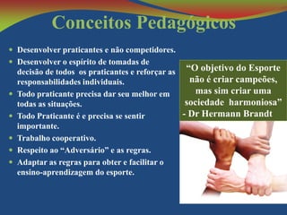 Conceitos Pedagógicos
 Desenvolver praticantes e não competidores.
 Desenvolver o espírito de tomadas de








decisão de todos os praticantes e reforçar as “O objetivo do Esporte
não é criar campeões,
responsabilidades individuais.
mas sim criar uma
Todo praticante precisa dar seu melhor em
sociedade harmoniosa”
todas as situações.
- Dr Hermann Brandt
Todo Praticante é e precisa se sentir
importante.
Trabalho cooperativo.
Respeito ao “Adversário” e as regras.
Adaptar as regras para obter e facilitar o
ensino-aprendizagem do esporte.

 