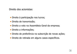 Direito dos acionistas:
Direito à participação nos lucros;
Direito de transmissão;
Direito a voto na Assembleia Geral da empresa;
Direito a informações;
Direito de preferência na subscrição de novas ações;
Direito de retirada em alguns casos específicos.
10
 