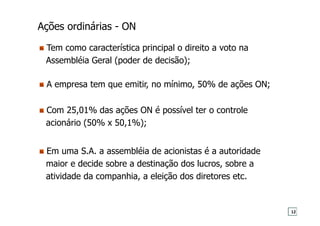 Ações ordinárias - ON
Tem como característica principal o direito a voto na
Assembléia Geral (poder de decisão);
Com 25,01% das ações ON é possível ter o controle
acionário (50% x 50,1%);
A empresa tem que emitir, no mínimo, 50% de ações ON;
Em uma S.A. a assembléia de acionistas é a autoridade
maior e decide sobre a destinação dos lucros, sobre a
atividade da companhia, a eleição dos diretores etc.
12
 