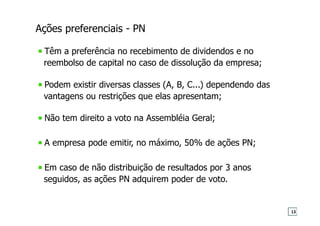 Ações preferenciais - PN
Têm a preferência no recebimento de dividendos e no
reembolso de capital no caso de dissolução da empresa;
Podem existir diversas classes (A, B, C...) dependendo das
vantagens ou restrições que elas apresentam;
Não tem direito a voto na Assembléia Geral;
A empresa pode emitir, no máximo, 50% de ações PN;
Em caso de não distribuição de resultados por 3 anos
seguidos, as ações PN adquirem poder de voto.
13
 