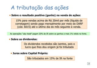 A tributação das ações
Sobre o resultado positivo (ganho) na venda de ações:
15% para vendas acima de R$ 20mil por mês (líquido de
corretagem) sendo pago mensalmente por meio do DARF
(cód. 6015) até o último dia do mês seguinte à venda.
Sobre os dividendos:
Os dividendos recebidos são isentos, pois o
lucro que lhes deu origem já foi tributado
Juros sobre Capital Próprio:
São tributados em 15% de IR na fonte
As operações “day trade” pagam 20% de IR sobre os ganhos e mais 1% retido na fonte.
17
 