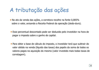 A tributação das ações
No ato da venda das ações, a corretora recolhe na fonte 0,005%
sobre o valor, avisando a Receita Federal da operação (dedo-duro).
Esse percentual descontado pode ser deduzido pelo investidor na hora de
pagar o imposto sobre o ganho de capital.
Para obter a base de cálculo do imposto, o investidor terá que subtrair do
valor obtido na venda (líquido das taxas) dos papéis da soma de todos os
valores pagos na aquisição do mesmo (valor investido mais todas taxas de
corretagem).
18
 