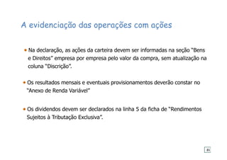 A evidenciação das operações com ações
Na declaração, as ações da carteira devem ser informadas na seção “Bens
e Direitos” empresa por empresa pelo valor da compra, sem atualização na
coluna “Discrição”.
Os resultados mensais e eventuais provisionamentos deverão constar no
“Anexo de Renda Variável”
Os dividendos devem ser declarados na linha 5 da ficha de “Rendimentos
Sujeitos à Tributação Exclusiva”.
21
 