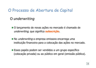 O Processo de Abertura de Capital
O lançamento de novas ações no mercado é chamado de
underwriting, que significa subscrição.
No underwriting a empresa emissora encarrega uma
instituição financeira para a colocação das ações no mercado.
Esses papéis podem ser vendidos a um grupo específico
(colocação privada) ou ao público em geral (emissão pública).
O underwriting
25
 