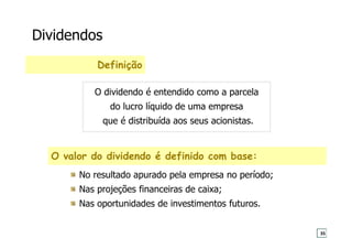 Dividendos
O valor do dividendo é definido com base:
No resultado apurado pela empresa no período;
Nas projeções financeiras de caixa;
Nas oportunidades de investimentos futuros.
Definição
O dividendo é entendido como a parcela
do lucro líquido de uma empresa
que é distribuída aos seus acionistas.
35
 
