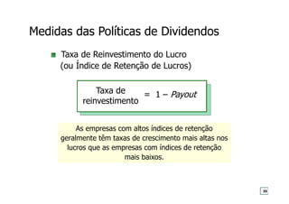 Taxa de Reinvestimento do Lucro
(ou Índice de Retenção de Lucros)
As empresas com altos índices de retenção
geralmente têm taxas de crescimento mais altas nos
lucros que as empresas com índices de retenção
mais baixos.
= 1 – Payout
Taxa de
reinvestimento
Medidas das Políticas de Dividendos
39
 