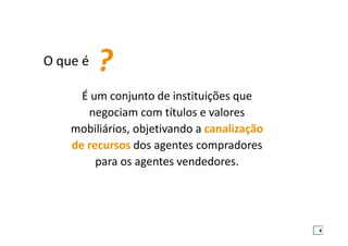 É um conjunto de instituições que
negociam com títulos e valores
mobiliários, objetivando a canalização
de recursos dos agentes compradores
para os agentes vendedores.
O que é ?
4
 