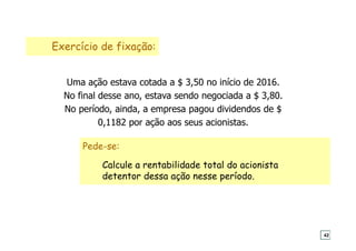 Exercício de fixação:
Uma ação estava cotada a $ 3,50 no início de 2016.
No final desse ano, estava sendo negociada a $ 3,80.
No período, ainda, a empresa pagou dividendos de $
0,1182 por ação aos seus acionistas.
Pede-se:
Calcule a rentabilidade total do acionista
detentor dessa ação nesse período.
42
 