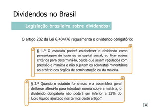 § 1.º O estatuto poderá estabelecer o dividendo como
porcentagem do lucro ou do capital social, ou fixar outros
critérios para determiná-lo, desde que sejam regulados com
precisão e minúcia e não sujeitem os acionistas minoritários
ao arbítrio dos órgãos de administração ou da maioria.
Legislação brasileira sobre dividendos:
O artigo 202 da Lei 6.404/76 regulamenta o dividendo obrigatório:
§ 2.º Quando o estatuto for omisso e a assembleia geral
deliberar alterá-lo para introduzir norma sobre a matéria, o
dividendo obrigatório não poderá ser inferior a 25% do
lucro líquido ajustado nos termos deste artigo.”
Dividendos no Brasil
44
 