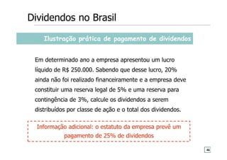 Ilustração prática de pagamento de dividendos
Em determinado ano a empresa apresentou um lucro
líquido de R$ 250.000. Sabendo que desse lucro, 20%
ainda não foi realizado financeiramente e a empresa deve
constituir uma reserva legal de 5% e uma reserva para
contingência de 3%, calcule os dividendos a serem
distribuídos por classe de ação e o total dos dividendos.
Dividendos no Brasil
Informação adicional: o estatuto da empresa prevê um
pagamento de 25% de dividendos
46
 