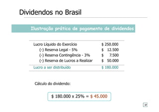 Ilustração prática de pagamento de dividendos
Lucro Líquido do Exercício $ 250.000
(-) Reserva Legal - 5% $ 12.500
(-) Reserva Contingência - 3% $ 7.500
(-) Reserva de Lucros a Realizar $ 50.000
Lucro a ser distribuído $ 180.000
Cálculo do dividendo:
$ 180.000 x 25% = $ 45.000
Dividendos no Brasil
47
 