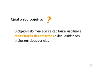 O objetivo do mercado de capitais é viabilizar a
capitalização das empresas e dar liquidez aos
títulos emitidos por elas.
Qual o seu objetivo
?
5
 
