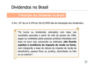 Tributação dos dividendos no Brasil:
“Os lucros ou dividendos calculados com base nos
resultados apurados a partir do mês de janeiro de 1996,
pagos ou creditados pelas pessoas jurídicas tributadas com
base no lucro real, presumido ou arbitrado, não ficarão
sujeitos à incidência do imposto de renda na fonte,
nem integrarão a base de cálculo do imposto de renda do
beneficiário, pessoa física ou jurídica, domiciliado no País
ou no exterior”.
O Art. 10° da Lei 9.249 de 26/12/1995 fala da tributação dos dividendos:
Dividendos no Brasil
50
 
