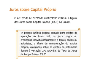 “A pessoa jurídica poderá deduzir, para efeitos de
apuração do lucro real, os juros pagos ou
creditados individualizadamente a titular, sócios ou
acionistas, a título de remuneração do capital
próprio, calculados sobre as contas do patrimônio
líquido à variação, pro rata dia, da Taxa de Juros
de Longo Prazo - TJLP”.
O Art. 9° da Lei 9.249 de 26/12/1995 instituiu a figura
dos Juros sobre Capital Próprio (JSCP) no Brasil:
Juros sobre Capital Próprio
 