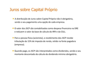 A distribuição de Juros sobre Capital Próprio não é obrigatória,
sendo o seu pagamento uma opção de cada empresa.
O valor dos JSCP são contabilizados como despesa financeira na DRE
e reduzem o valor da base de cálculo do IRPJ e da CSLL.
Para a pessoa física (acionista), o recebimento dos JSCP recebe
tributação de 15% de imposto de renda, retido na fonte pagadora
(empresa).
Quando pago, os JSCP são interpretados como dividendos, sendo o seu
montante descontado do cálculo do dividendo mínimo obrigatório.
Juros sobre Capital Próprio
 