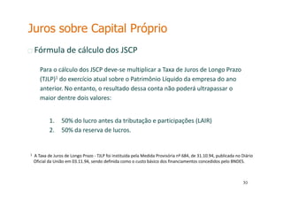 55
55
Fórmula de cálculo dos JSCP
Para o cálculo dos JSCP deve-se multiplicar a Taxa de Juros de Longo Prazo
(TJLP)1 do exercício atual sobre o Patrimônio Líquido da empresa do ano
anterior. No entanto, o resultado dessa conta não poderá ultrapassar o
maior dentre dois valores:
1. 50% do lucro antes da tributação e participações (LAIR)
2. 50% da reserva de lucros.
1 A Taxa de Juros de Longo Prazo - TJLP foi instituída pela Medida Provisória nº 684, de 31.10.94, publicada no Diário
Oficial da União em 03.11.94, sendo definida como o custo básico dos financiamentos concedidos pelo BNDES.
Juros sobre Capital Próprio
 