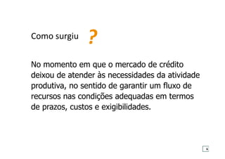 No momento em que o mercado de crédito
deixou de atender às necessidades da atividade
produtiva, no sentido de garantir um fluxo de
recursos nas condições adequadas em termos
de prazos, custos e exigibilidades.
Como surgiu
?
6
 